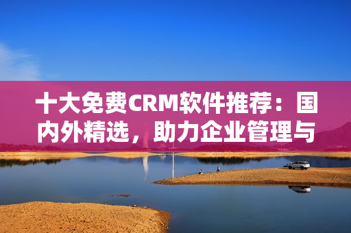 十大免费CRM软件推荐：国内外精选，助力企业管理与客户关系优化