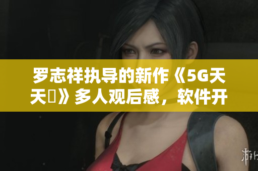 罗志祥执导的新作《5G天天奭》多人观后感，软件开发者应借鉴的元素