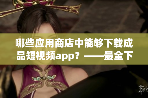 哪些应用商店中能够下载成品短视频app？——最全下载指南！
