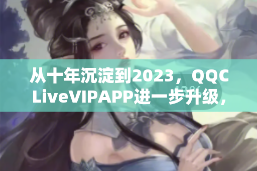 从十年沉淀到2023，QQCLiveVIPAPP进一步升级，开启全新时代