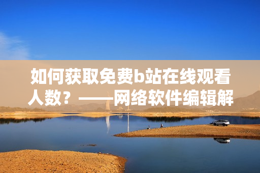 如何获取免费b站在线观看人数？——网络软件编辑解密大数据技术
