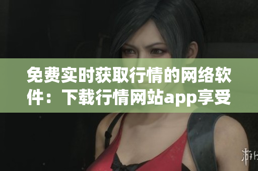 免费实时获取行情的网络软件：下载行情网站app享受行情信息助力
