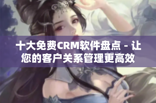 十大免费CRM软件盘点 - 让您的客户关系管理更高效