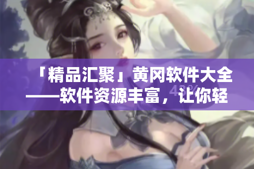 「精品汇聚」黄冈软件大全——软件资源丰富，让你轻松找到你所需！