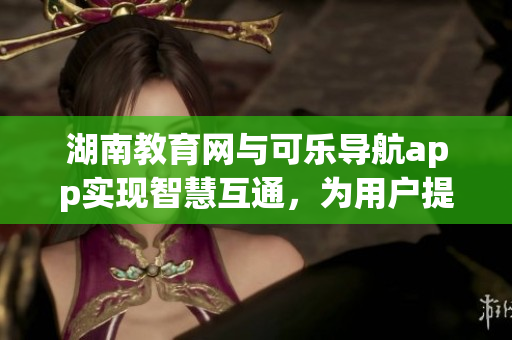 湖南教育网与可乐导航app实现智慧互通，为用户提供更便捷的软件服务