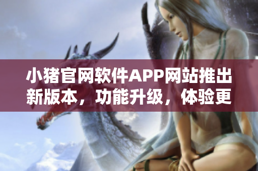 小猪官网软件APP网站推出新版本，功能升级，体验更优 