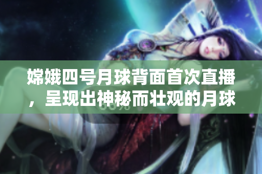 嫦娥四号月球背面首次直播，呈现出神秘而壮观的月球表面景色