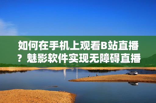 如何在手机上观看B站直播？魅影软件实现无障碍直播体验