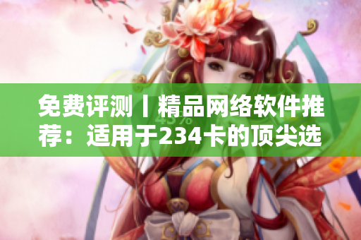 免费评测丨精品网络软件推荐：适用于234卡的顶尖选择