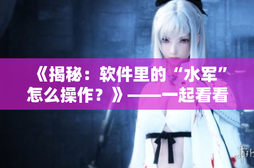 《揭秘：软件里的“水军”怎么操作？》——一起看看软件营销黑产的真面目
