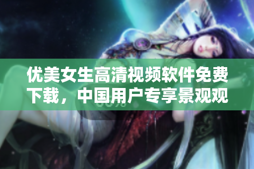 优美女生高清视频软件免费下载，中国用户专享景观观看
