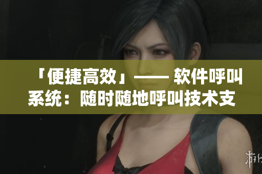 「便捷高效」—— 软件呼叫系统：随时随地呼叫技术支持，为企业解决难题。
