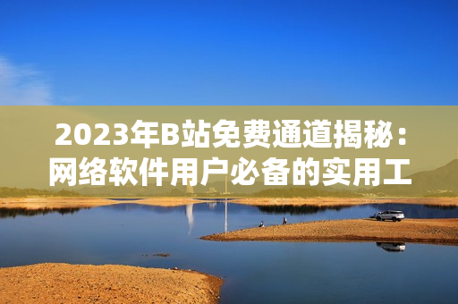 2023年B站免费通道揭秘：网络软件用户必备的实用工具及使用攻略