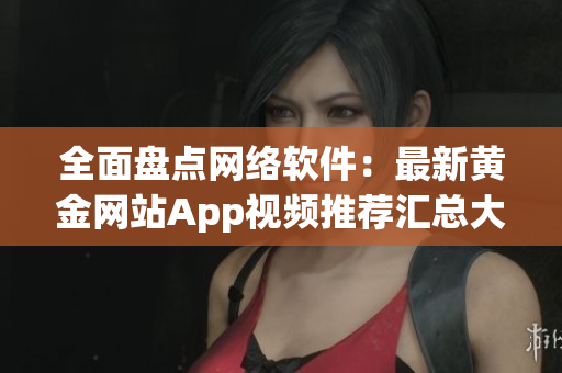 全面盘点网络软件：最新黄金网站App视频推荐汇总大全