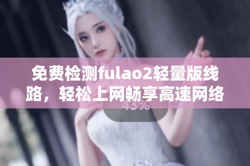 免费检测fulao2轻量版线路，轻松上网畅享高速网络