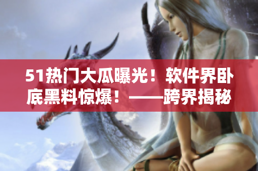 51热门大瓜曝光！软件界卧底黑料惊爆！——跨界揭秘行业内隐秘黑幕