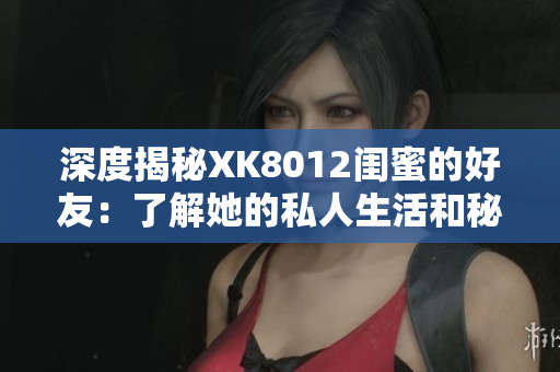深度揭秘XK8012闺蜜的好友：了解她的私人生活和秘密！
