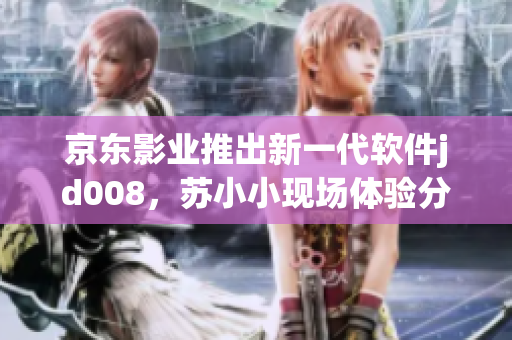 京东影业推出新一代软件jd008，苏小小现场体验分享