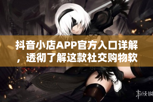 抖音小店APP官方入口详解，透彻了解这款社交购物软件