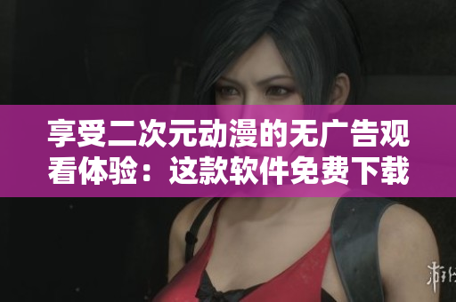 享受二次元动漫的无广告观看体验：这款软件免费下载！