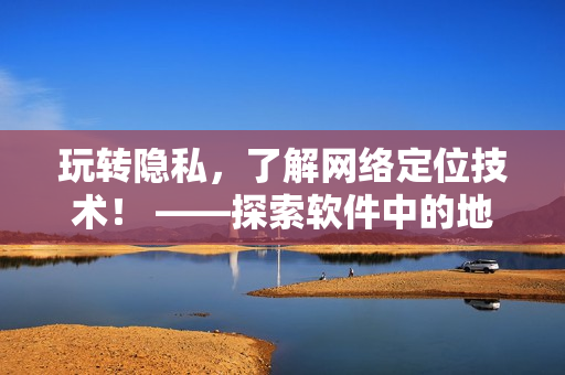 玩转隐私，了解网络定位技术！ ——探索软件中的地理定位功能