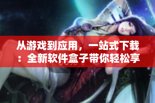 从游戏到应用，一站式下载：全新软件盒子带你轻松享受软件海！