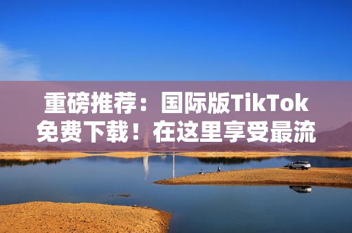 重磅推荐：国际版TikTok免费下载！在这里享受最流行的短视频内容！