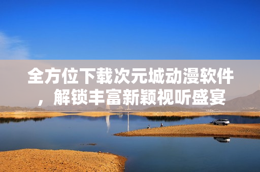 全方位下载次元城动漫软件，解锁丰富新颖视听盛宴