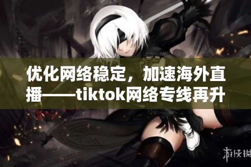 优化网络稳定，加速海外直播——tiktok网络专线再升级！