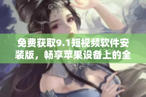 免费获取9.1短视频软件安装版，畅享苹果设备上的全新视频体验！