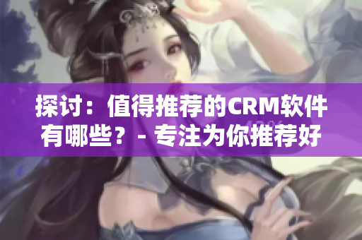 探讨：值得推荐的CRM软件有哪些？- 专注为你推荐好用软件