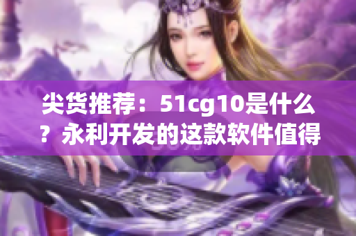 尖货推荐：51cg10是什么？永利开发的这款软件值得一试！