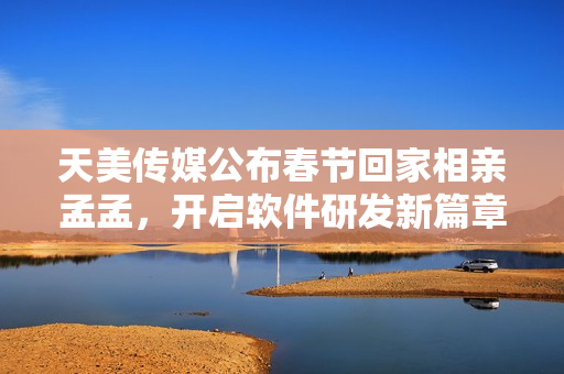 天美传媒公布春节回家相亲孟孟，开启软件研发新篇章