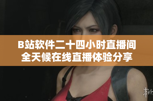 B站软件二十四小时直播间全天候在线直播体验分享