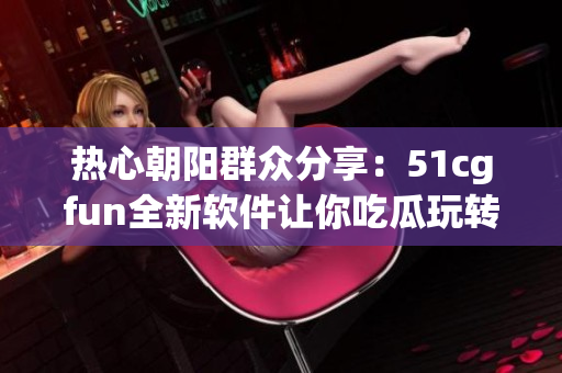 热心朝阳群众分享：51cgfun全新软件让你吃瓜玩转CG行业！