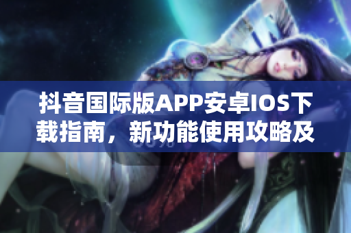 抖音国际版APP安卓IOS下载指南，新功能使用攻略及问题解决