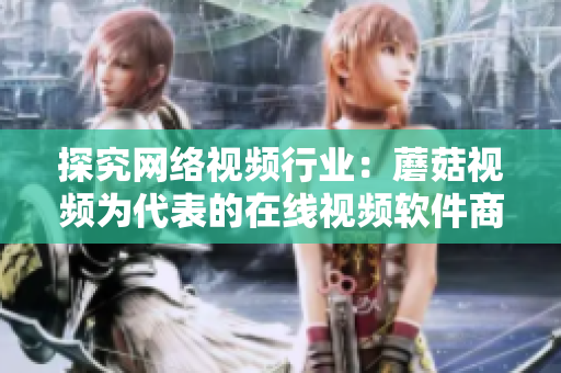 探究网络视频行业：蘑菇视频为代表的在线视频软件商家优势与未来发展方向