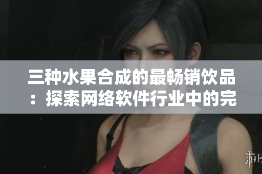 三种水果合成的最畅销饮品：探索网络软件行业中的完美结合