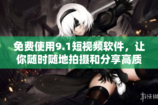免费使用9.1短视频软件，让你随时随地拍摄和分享高质量短视频！