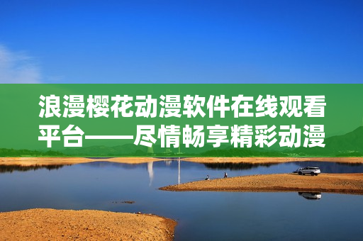 浪漫樱花动漫软件在线观看平台——尽情畅享精彩动漫内容