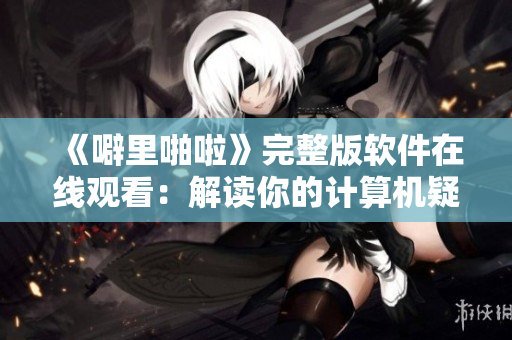 《噼里啪啦》完整版软件在线观看：解读你的计算机疑难杂症