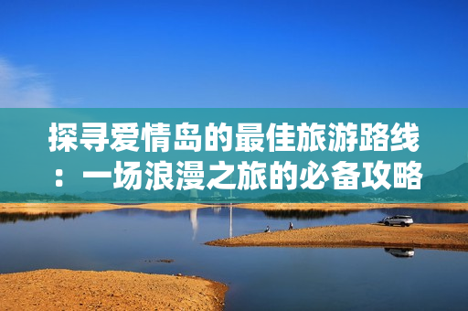 探寻爱情岛的最佳旅游路线：一场浪漫之旅的必备攻略