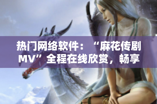 热门网络软件：“麻花传剧MV”全程在线欣赏，畅享科技星空！