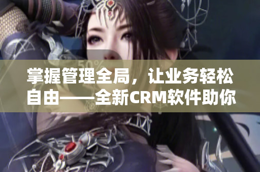 掌握管理全局，让业务轻松自由——全新CRM软件助你事半功倍