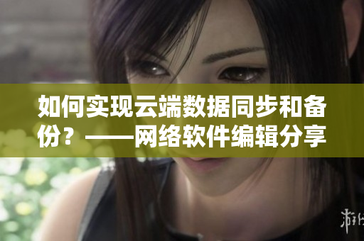 如何实现云端数据同步和备份？——网络软件编辑分享最佳解决方案