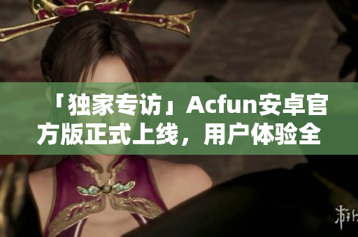 「独家专访」Acfun安卓官方版正式上线，用户体验全面升级！