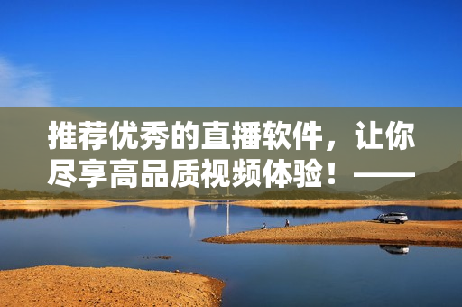 推荐优秀的直播软件，让你尽享高品质视频体验！——软件编辑推荐优质视频直播软件