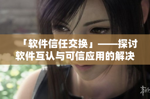 「软件信任交换」——探讨软件互认与可信应用的解决方案
