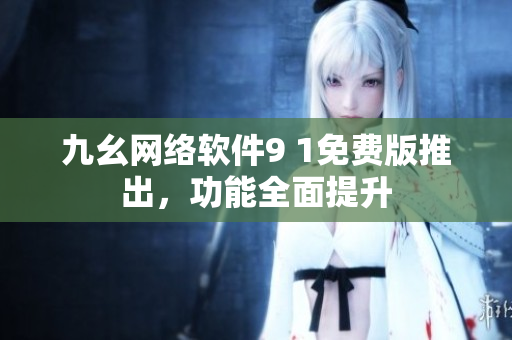 九幺网络软件9 1免费版推出，功能全面提升