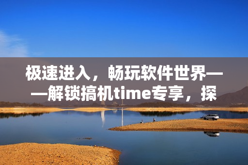 极速进入，畅玩软件世界——解锁搞机time专享，探索软件优化技巧